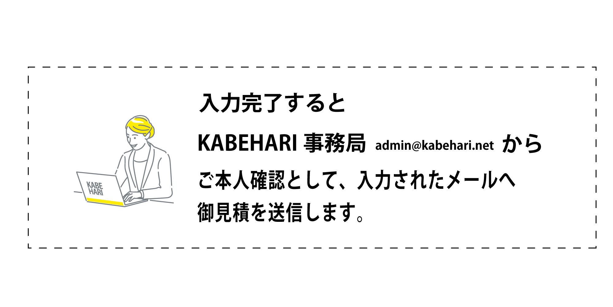 KABEHARI|カベハリ 使い方 入力完了するKABEHARI事務局admin@kabehari.netからご本人確認として、入力されたメールへ
御見積を送信します。