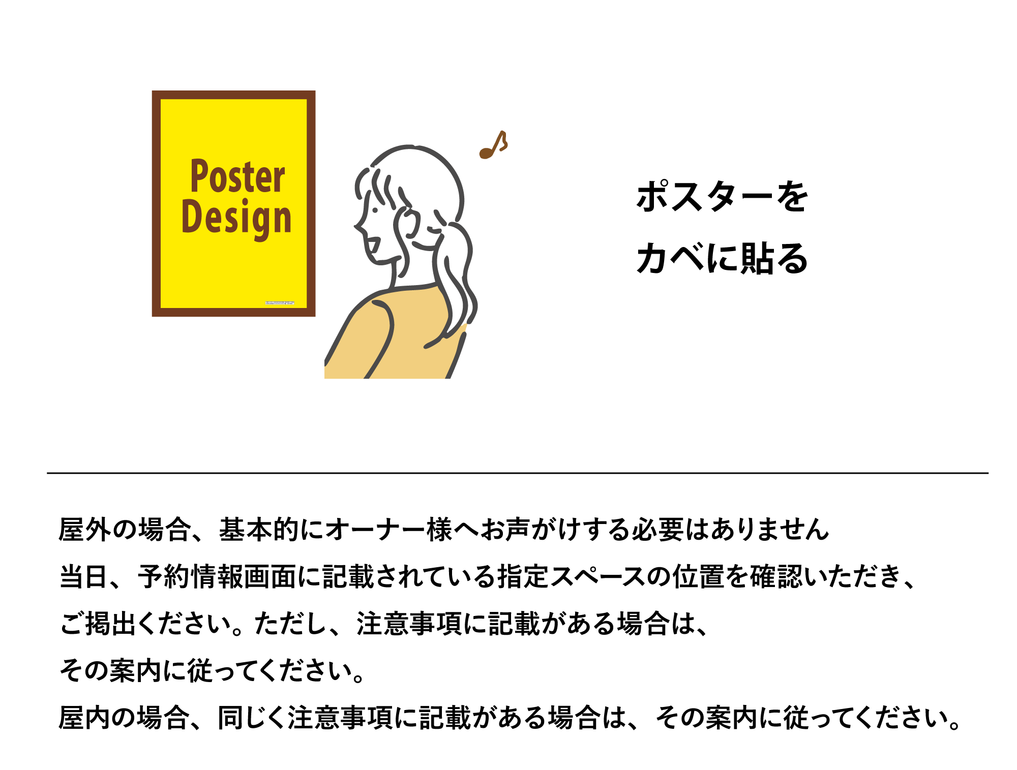 KABEHARI|カベハリ 使い方 ポスターをカベに貼る。屋外の場合、基本的にオーナー様へお声がけする必要はありません。当日、予約情報画面に記載されている指定スペースの位置を確認いただき、ご掲出ください。 ただし、注意事項に記載がある場合は、
その案内に従ってください。
屋内の場合、同じく注意事項に記載がある場合は、その案内に従ってください。